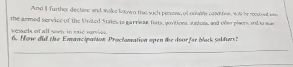 And I further declare and make known that such persons, of suitable condition, will be reseived into
the armed service of the United States to garrison forts, positions, stations.and other places, and to man
vessels of all sorts in said service.
6. How did the Emancipation Proclamation open the door for black soldiers?