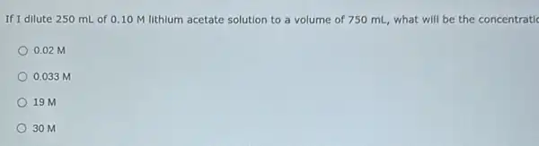 If I dilute 250 mL of 0.10 M lithlum acetate solution to a volume of 750 mL, what will be the concentratic
0.02 M
0.033 m
19 M
30 M