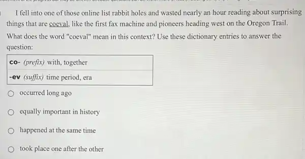 I fell into one of those online list rabbit holes and wasted nearly an hour reading about surprising
things that are coeval.like the first fax machine and pioneers heading west on the Oregon Trail.
What does the word "coeval" mean in this context? Use these dictionary entries to answer the
question:
co- (prefix) with, together
-ev (suffix) time period, era
occurred long ago
equally important in history
happened at the same time
took place one after the other