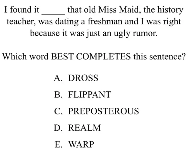 I found it __ that old Miss Maid, the history
teacher, was dating a freshman and I was right
because it was just an ugly rumor.
Which word BEST COMPLETES this sentence?
A. DROSS
B. FLIPPANT
C . PREPOSTEROUS
D. REALM
E. WARP