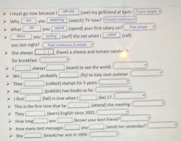 I must go now because I
(see) my eiflriend at Gpm,
(sure cougle
Why
are
you
wathing
(watch) TV now?
Present comenowos)
What
do
you
spend
(spend) your first salary on?
Past simgle
Vere
you
surty
(surf) the net when I
caled
(cath)
you last night?
Past contunuws & enyle
She always
(have) a cheese and tomato sandy
for breakfast,
1
always
(want) to see the world.
We
probably
(fly) to ltaly nent summer,
They
(collect) stamps for 5 years.
He
(publish) two books so far.
I first
(fall) in love when I
(be) 17,
This is the first time that he
(attend) the mesting
They
(learn) English since 2003.
How long you
(know) your best friend?
How many tent messages you
(send) her yesterdey?
She
(break) her arm in 1993.