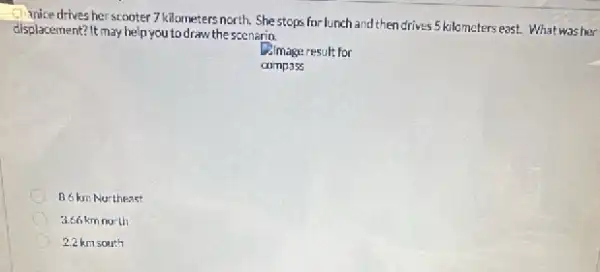 I handcedrives her scooter 7 kilometers north. She stops for lunch and then drives 5 kilometers east. What was her
displacement? It may help you to draw the scenarin.
Almage result for
compass
B.6 km Nurtheast
3.66 km north
2.2 km south