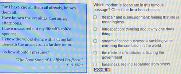 For I have known them all already, known
them all:
Have known the evenings , mornings,
afternoons,
I have measured out my life with coffee
spoons;
I know the voices dying with a dying fall
Beneath the music from a farther room.
So how should I presume?
-"The Love Song of J.Alfred Prufrock,"
T. S. Eliot
Which modernist ideas are in this famous
passage? Check the four best choices.
despair and disillusionment. feeling that life is
meaningless
D introspection: thinking about why one does
things
D stream of consciousness: a rambling voice
mirroring the confusion in the world
D the mistrust of institutions:fearing the
government
loneliness. feeling separated from others
DONE