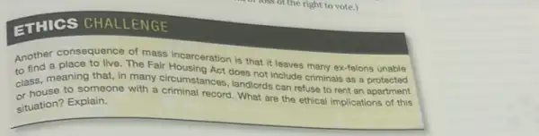 I loss of the right to vote.)
ETHICS CHALLENGE
Another consequence of mass incarceration is that it leaves many ex-felons unable
to fine, meaning that, in many circumstancet does not include criminals as protected
or house to someone with a criminal record. What are the ethical implications of this
landlords can refuse to rent an apartment
situation? Explain.