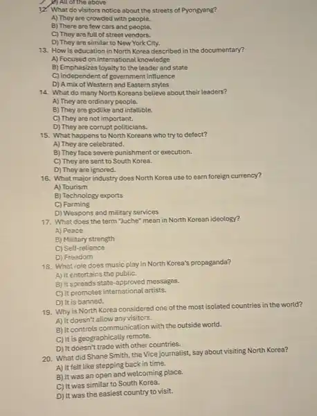 I p)All of the above
12. What do visitors notice about the streets of Pyongyang?
A) They are crowded with people.
B) There are few cars and people.
C) They are full of street vendors.
D) They are similar to New York City.
13. How is education in North Korea described in the documentary?
A) Focused on international knowledge
B) Emphasizes loyalty to the leader and state
C) Independent of government influence
D) Amix of Western and Eastern styles
14. What do many North Koreans believe about their leaders?
A) They are ordinary people.
B) They are godlike and infallible.
C) They are not important.
D) They are corrupt politicians.
15. What happens to North Koreans who try to defect?
A) They are celebrated.
B) They face severe punishment or execution.
C) They are sent to South Korea.
16. What major industry does North Korea use to earn foreign currency?
D) They are ignored.
A) Tourism
B) Technology exports
C) Farming
D) Weapons and military services
17. What does the term"Juche" mean in North Korean ideology?
A) Peace
B) Military strength
C) Self-reliance
D) Freedom
18. What role does music play in North Korea's propaganda?
A) it entertains the public.
B) it spreads state -approved messages.
C) it promotes international artists.
D) It is banned.
Why is North Korea considered one of the most isolated countries in the world?
A) It doesn't allow any visitors.
B) It controls communication with the outside world.
C) It is geographically remote.
20. What did Shane Smith, the Vice journalist,say about visiting North Korea?
D) It doesn't trade with other countries.
B) It was an open and welcoming place.
A) It felt like stepping back in time.
C) It was similar to South Korea.
D) It was the easiest country to visit.