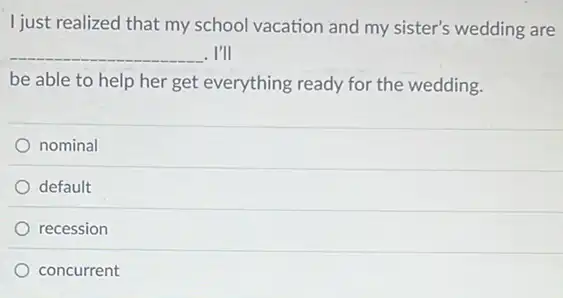 I just realized that my school vacation and my sister's wedding are
__ I'll
be able to help her get everything ready for the wedding.
nominal
default
recession
concurrent