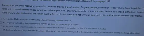 I remember the fierce resolve of a man that I admired greatly.a great leader of a great people, Franklin D.Roosevelt. He fought a pitched b
1936 with private interests whose target was private gain. And I shall long remember the words that I believe he echoed at Madison Square
Garden, when he declared to the Nation that the forces of selfishness had not only met their match, but these forces had met their master.
A. To praise FDR for his part in writing the original Highway Beautification Act.
B. To appeal to his bipartisan audience by honoring a more conservative public figure.
C. Johnson hopes to gamer praise by contemplating his own triumph in comparison to that of a less effective leader.
D. Johnson wishes to align himself with a revered leader who had similar values, and, at the same time, distinguish himself as a more moderate alternative.