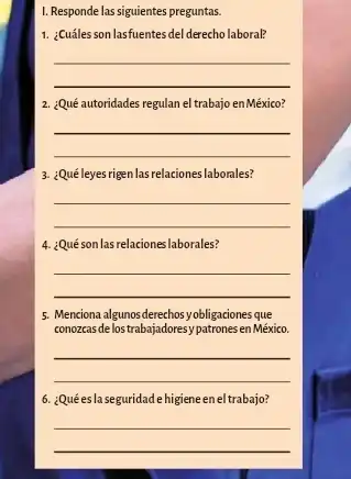 I. Responde las siguientes preguntas.
1. ¿Cuáles son lasfuentes del derecho laboral?
__
2. ¿Qué autoridades regulan el trabajo en México?
__
3. ¿Quéleyes rign lasrelaciones laborales?
__
4. :Quéson lasrelaciones laborales?
__
5. Menciona algunosderechosyobiligaciones.que
conozeas delostrabajadoresy patrones en México.
__
6. ¿Quées la seguridade higiene en el trabajo?
__