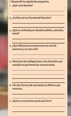 I. Responde las siguientes preguntas.
1. ¿Qué esel derecho?
__
2. ¿Cuálesson lasfuentes del derecho?
__
3. ¿Qué se entiende por derecho público, privadoy
social?
__
4. ¿Que diferencias existen entre un actode
comercio yun actocivil?
__
5. Menciona dosobligacionesy dos derechos que
considerasquetienenlos comerciantes
__
6. Cita dos formas de asociación en México que
conozcas.
__
7. ¿Qué es un contratoypara qué sirve?
__