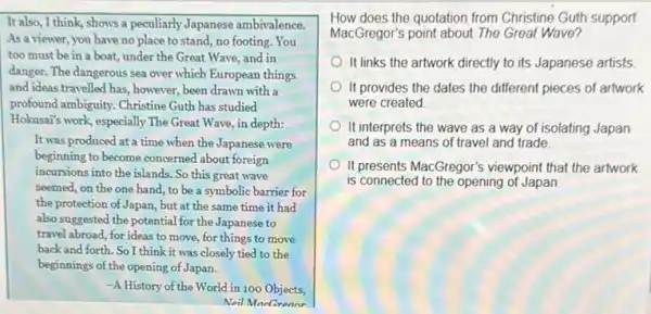 It also, I think, shows a peculiarly Japanese ambivalence.
As a viewer, you have no place to stand, no footing. You
too must be in a boat, under the Great Wave, and in
danger. The dangerous sea over which European things
and ideas travelled has however, been drawn with a
profound ambiguity. Christine Guth has studied
Hokusan's work, especially The Great Wave, in depth:
It was produced at a time when the Japanese were
beginning to become concerned about foreign
incursions into the islands.So this great wave
seemed, on the one hand, to be a symbolic barrier for
the protection of Japan, but at the same time it had
also suggested the potential for the Japanese to
travel abroad, for ideas to move, for things to move
back and forth. So I think it was closely tied to the
beginnings of the opening of Japan.
-A History of the World in 100 Objects,
Noil ManGronnr
How does the quotation from Christine Guth support
MacGregor's point about The Great Wave?
It links the artwork directly to its Japanese artists
It provides the dates the different pieces of artwork
were created
It interprets the wave as a way of isolating Japan
and as a means of travel and trade.
It presents MacGregor's viewpoint that the artwork
is connected to the opening of Japan.