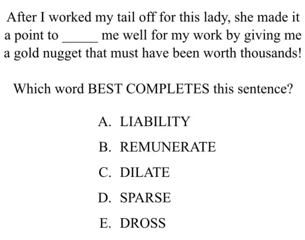 After I worked my tail off for this lady, she made it
a point to __ me well for my work by giving me
a gold nugget that must have been worth thousands!
Which word BEST COMPLETES this sentence?
A.. LIABILITY
B . REMUNERATE
C. DILATE
D. SPARSE
E. DROSS