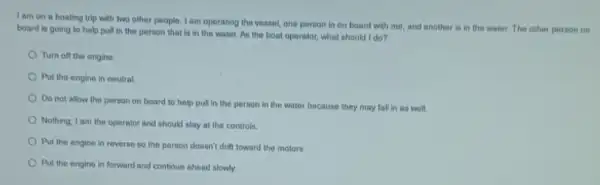 Iam on a boating trip with two other people. I am operating the vessel, one person in on board with me, and another is in the water. The other person on
board is going to help pull in the person that is in the water. As the boat oporator, what should I do?
Turn off the engine.
Put the engine in neutral
Do not allow the person on board to help pull in the person in the water because they may fall in as well.
Nothing, I am the operator and should stay at the controls.
Put the engine in reverse so the person doesn't drift toward the motors
Put the engine in forward and continue ahead slowly.