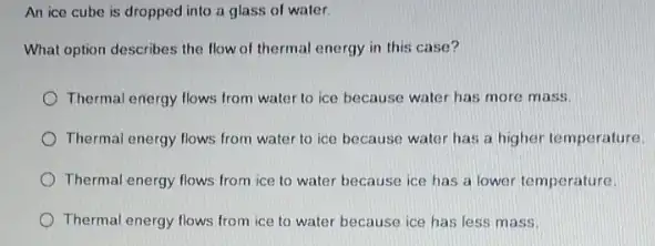 An ice cube is dropped into a glass of water
What option describes the flow of thermal energy in this case?
Thermal energy flows from water to ice because water has more mass.
Thermal energy flows from water to ice because water has a higher temperature
Thermal energy flows from ice to water because ice has a lower temperature.
Thermal energy flows from ice to water because ice has less mass.