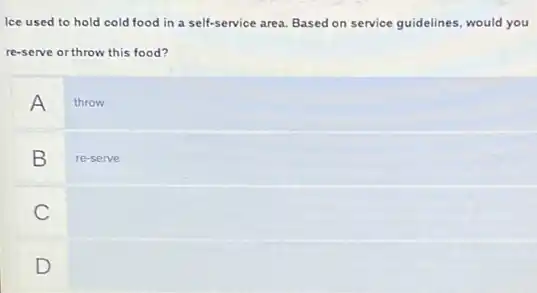 Ice used to hold cold food in a self-service area. Based on service guidelines, would you
re-serve or throw this food?
A throw
B re-serve
C
D