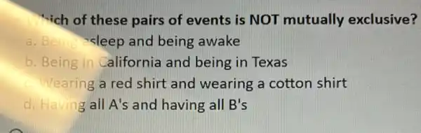 "-ich of these pairs of events is NOT mutually exclusive?
a. Beina-sleep and being awake
b. Being in California and being in Texas
c. Wearing a red shirt and wearing a cotton shirt
d. Having all A's and having all B's