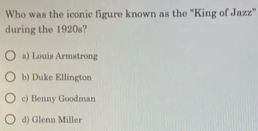 Who was the iconic figure known as the "King of Jazz"
during the 1920s?
a) Louis Armstrong
b) Duke Ellington
c) Benny Goodman
d) Glenn Miller