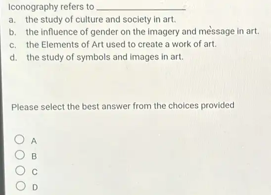 Iconography refers to __
a. the study of culture and society in art.
b. the influence of gender on the imagery and message in art.
c. the Elements of Art used to create a work of art.
d. the study of symbols and images in art.
Please select the best answer from the choices provided
A
B
C
D