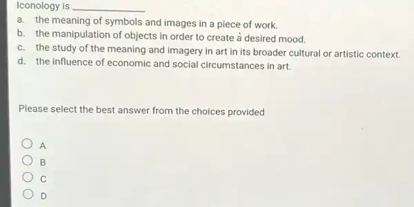 Iconology __
a. the meaning of symbols and images in a piece of work.
b. the manipulation of objects in order to create à desired mood.
c. the study of the meaning and imagery in art in its broader cultural or artistic context.
d. the influence of economic and social circumstances in art.
Please select the best answer from the choices provided
A
B
C
D