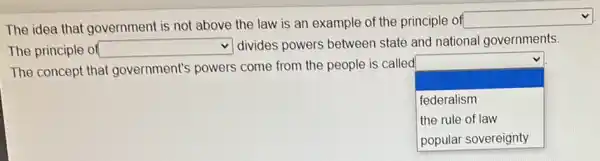 The idea that government is not above the law is an example of the principle of
square 
The principle of square 
divides powers between state and national governments
The concept that government's powers come from the people is called
square 
.
federalism
the rule of law