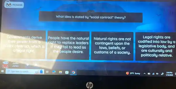 What idea is stated by "social contract" theory?
Governments derive
their power from a
social I contract, which is
legal right.
People have the natural
right to replace leaders
If they fail to lead as
the people desire.
Natural rights are not
contingent upon the
laws, beliefs, or
customs of a society.
Legal rights are
codified into law by a
legislative body, and
are culturally and
politically relative.