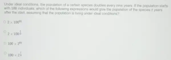 Under ideal conditions , the population of a certain species doubles every nine years. If the population starts
with 100 individuals , which of the following expressions would give the population of the species t years
after the start, assuming that the population is living under ideal conditions?
2times 100^9t
2times 100^(t)/(9)
100times 2^9t
100times 2^(t)/(9)