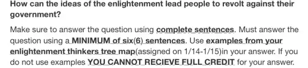 How can the ideas of the enlightenmen I lead people to revolt against their
government?
Make sure to answer the question using complete sentences.. Must answer the
question using a MINIMUM of six(6)sentences. Use examples from your.
enlightenment thinkers tree map(assigned on 1/14-1/15)in your answer. If you
do not use examples YOU CANNOT RECIEVE FULL CREDIT for your answer.