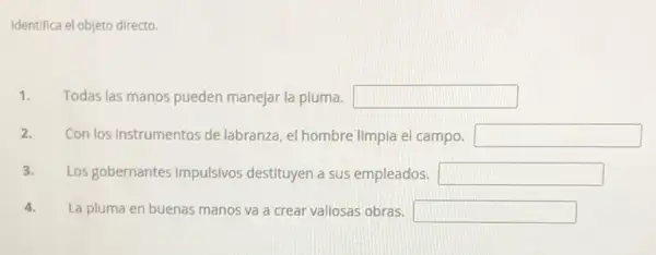 Identifica el objeto directo.
1. Todas las manos pueden manejar la pluma. square 
2. Con los Instrumentos de labranza, el hombre limpia el campo. square 
3. Los gobernantes impulsivos destituyen a sus empleados. square 
4. La pluma en buenas manos va a crear vallosas obras. square