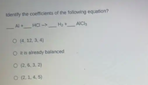 Identify the coefficients of the following equation?
underline ( )Al+underline ( )HClarrow underline ( )H_(2)+underline ( )AlCl_(3)
(4,12,3,4)
it is already balanced
(2,6,3,2)
(2,1,4,5)