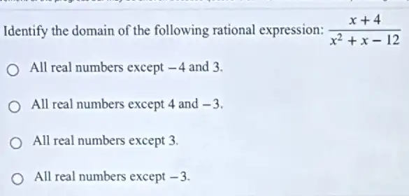 Identify the domain of the following rational expression: (x+4)/(x^2)+x-12
All real numbers except -4 and 3.
All real numbers except 4 and -3
All real numbers except 3.
All real numbers except -3