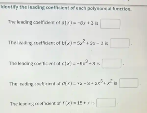 Identify the leading coefficient of each polynomial function.
The leading coefficient of a(x)=-8x+3 is square 
The leading coefficient of b(x)=5x^2+3x-2 is
square 
The leading coefficient of c(x)=-6x^3+8 is square 
The leading coefficient of d(x)=7x-3+2x^3+x^2 is square 
The leading coefficient of f(x)=15+x is square