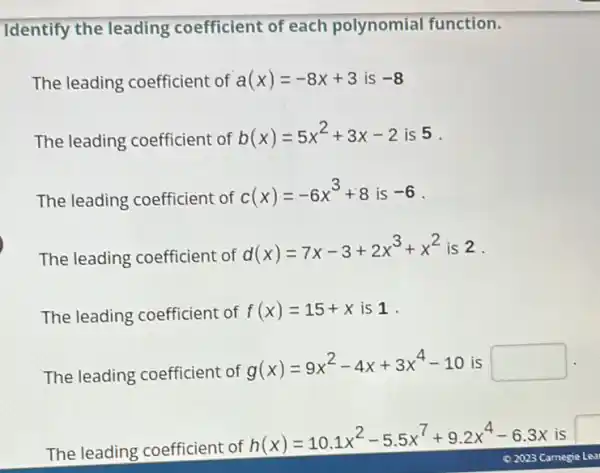 Identify the leading coefficient of each polynomial function.
The leading coefficient of a(x)=-8x+3 is -8
The leading coefficient of
b(x)=5x^2+3x-2 is 5 .
The leading coefficient of
c(x)=-6x^3+8 is -6
The leading coefficient of
d(x)=7x-3+2x^3+x^2 is 2.
The leading coefficient of
f(x)=15+x is 1.
The leading coefficient of
g(x)=9x^2-4x+3x^4-10 is square 
The leading coefficient of
h(x)=10.1x^2-5.5x^7+9.2x^4-6.3x is I
02023 Carnegie Lea