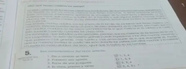 ifor que tienen meleno ios leones?
mon
homonos mone que henen homonos
hace que cropos quimbon ie encorgan do tu crecimiento y
plumas de mucho el hombro y que
cuemos
Los leones macho adultor son los unicos de la familia de los telinos que tenen meleno Los
chos jovenos pueden toner unpoco de pelo alrededor de la cobero Dero hasta que no
adultos moduros no los croce completamente la gran melena en la cabera yel c JOND:
Esto sucede cuando cumplen los cinco ahos.
Los Aoologos, que estudian alos animales, plensar que las melenos de los loones thenen vo
ilos propositos. Un leon do melena grande puede impresionar a los ofros machos, haciendo!
parezca mas grande mas fuerte y mas amenazante do lo que realmente es. Puede:
el cuello del loon durante las pelea con otros machos, yla melena
muestra la masculinidad del leon, Iqual que la barba en los hombres.
5.
Son caracteristicas del texto anterior.
38
1. Da a conocer un tema
A 1,3,4
2. Presenta una opinión
b) 1,3,5
3. Parte de una pregunta
C 2,3,4
4. Es claro, preciso y veraz
D 2,4,5