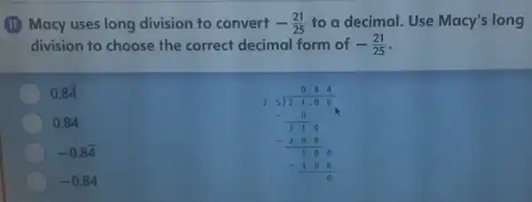 (II) Macy uses long division to convert -(21)/(25) to a decimal. Use Macy's long
division to choose the correct decimal form of -(21)/(25)
0.8overline (4)
0.84 25020 -300 -(2000)/(100) -1000
0.84
-0.8overline (4)
-0.84