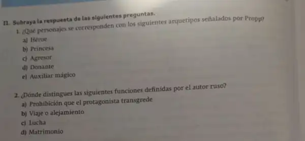 II. Subraya la respuesta de las siguientes preguntas.
1. ¿Qué personajes se corresponden con los siguientes arquetipos señalados por Propp?
a) Héroe
b) Princesa
c) Agresor
d) Donante
e) Auxiliar mágico
2. ¿Dónde distingues las siguientes funciones definidas por el autor ruso?
a) Prohibición que el protagonista transgrede
b) Viaje o alejamiento
c) Lucha
d) Matrimonio