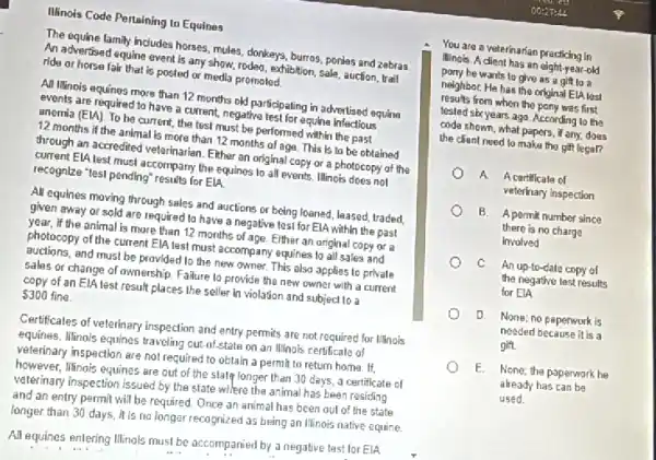 Illinois Code Pertaining to Equines
The equine family includes horses, mules, donkeys, burras ponies and zebras
An advertised equine event is any show, rodeo.exhibition, sale, auction, trail
ride or horse fair that is posted or media promoled.
All Minois equines more than 12 months old participating in advertised equing
events are required to have a current, negative test for equine infectious
anemia (EIA). To be current, the test must be performed within the past
12 months if the animal is more than 12 months of aga This is to be obtained
through an accredited veterinarian Either an original copy or a photocopy of the
current ElA test must accompany the equines to all events. Illinois does not
recognize "test pending" results for ElA.
All equines moving through sales and auctions or being loaned, leased, traded,
given away or sold are required to have a negative test for ElA within the past
year, If the animal is more than 12 months of age. Elther an original copy or a
photocopy of the current EIA lest must accompany equines to all sales and
auctions, and must be provided to the new owner. This also applies to privale
sales or change of ownership. Failure to provide the new owner with a current
copy of an ElA test result places the seller In violation and subject to a
 300 fine.
Certificales of veterinary Inspection and entry permits are not required for Illinois
equines. Minois equines traveling out-of-state on an Winois certificate of
veterinary inspection are not required to obtain a permit to return home If.
however, Illinois equines are out of the state longer than 30 days a certificate of
veterinary inspection issued by the state wllere the animal has been residing
and an entry permit will be required. Once an animal has been out of the state
longer than 30 days it is no longer recognized as being an lllinois native equine.
All equines entering Illinois must be accompanied by a negative test for EIA
You are a veterinarian practicing in
Illinois. A dient has an eight-year-old
pony he wants to give as a gift loa
neighbor. He has the original ElA lest
results from when the pony was first
tested sbx years ago According to the
code shown, what papers if any, does
the client need to make tho gift legal?
A A certificale of
veterinary inspection
B. Apermit number since
there is no charge
involved
C An up-to-date copy of
the negative lest results
for ElA
D. None; no paperwork is
needed because it is a
gift
E. None; the paparwork he
already has can be
used.