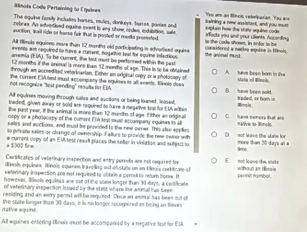Illinols Code Pertaining to Equines
The equine family includes horses, mules, donkeys, burnas ponies and
zebras. An advertised equine event is any show.rodeo, exhibition, sale.
auction, trail ride or horse fair that is posted or media promoted.
All Ilinois equines more than 12 months old participating in advertised equine
events are required to have a current, negative lest for equine infectious
anemia (ElA). To be current, the test must be performed within the past
12 months if the enimal is more than 12 months of age. This Is to be obtained
through an accredited veterinarian Either an original copy or a photocopy of
the current ElA test must accompany the equines to all events. Illinols does
not recognize "test pending"results for ElA
All equines moving through sales and auctions or being loaned, leased
traded, given away or sold are required to have a negative lest for ElA within
the past year, if the animal is more than 12 months of aga Elther an original
copy or a photocopy of the current EIA lest must accompany equinas to all
sales and auctions, and must be provided to the new owner. This also applies
to private sales or change of ownership. Failure to provide the new owner with
a current copy of an ElA test result places the seller in violation and subject to
 300 fine.
Certificates of veterinary inspection and entry permits are not required for
Minals equines. Illinois equines traveling out-of-state on an Illinois certificate of
veterinary inspection are not required to obtain a permit to return home . If.
however, Minois equines are out of the state longer than 30 days, a certificate
of veterinary inspection issuec by the state where the animal has been
residing and an entry permit will be required Once an animal has been out of
the state langer than 30 days, it is no longer recognized as being an Illinois
native equine.
All equines entering Illinois must be accompanied by a negative test for ElA
You are an Illinois veterinarian. You are
training a new assistant and you must
explain how the slate equing code
affects you and your clients. According
to the code shown in order to be
considered a native squine ia Illinois.
the animal must:
A. have been born in the
state of IIInois
B. have been sold
traded, or bom in
Illinois.
C. have owners that are
native to Illinois.
D. not leave the state for
more than 30 days at a
time.
E not loave the stale
without an Illinais
permit number.