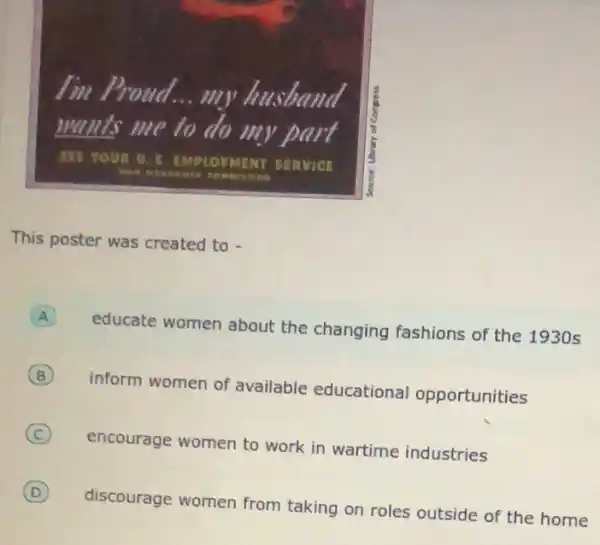 I'm Proua __ my husband
wants me to do my part
SLE YOUR U. S EMPLOYMENT SERVICE
This poster was created to -
educate women about the changing fashions of the 1930 s
B
inform women of available educational opportunities
C
encourage women to work in wartime industries
D
discourage women from taking on roles outside of the home