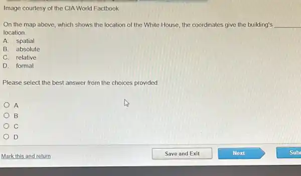 Image courtesy of the CIA World Factbook
On the map above which shows the location of the White House the coordinates give the building's __
location
A.spatial
B. absolute
C. relative
D. formal
Please select the best answer from the choices provided.
A
B
C
D
Mark this and return