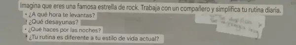 Imagina que eres una famosa estrella de rock.Trabaja con un compañero y simplifica tu rutina diaria.
- ¿A qué hora te levantas?
¿Qué desayunas?
¿Qué haces por las noches?
square 
¿Tu rutina es diferente a tu estilo de vida actual?