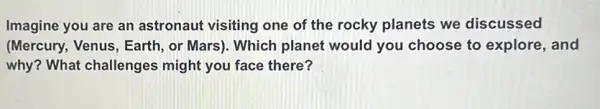 Imagine you are an astronaut visiting one of the rocky planets we discussed
(Mercury, Venus, Earth , or Mars). Which planet would you choose to explore, and
why? What challenges might you face there?