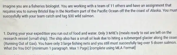 Imagine you are a fisheries biologist. You are working with a team of 11 others and have an assignment that
requires you to survey Bristol Bay in the Northern part of the Pacific Ocean off the the coast of Alaska You must
succesfully with your team catch and tag 500 wild salmon.
1. During your your expedition you run out of food and water. Only 3 MRE's (meals ready to eat are left on the
research vessel (small ship). The ship also has a small oil leak due to hiting a submerged glacier along the coas
(Running Out of Gas). You have only 3 large fishing nets and you still must succesfully tag over 5 dozen salmon.
What Do You DO?(minimum 1 paragraph. Max 1 Page) (complete using MLA Format]