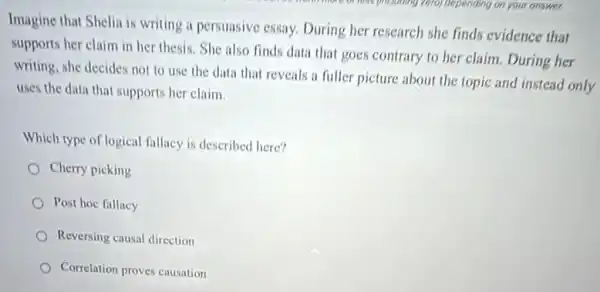 Imagine that Shelia is writing a persuasive essay.During her research she finds evidence that
supports her claim in her thesis. She also finds data that goes contrary to her claim During her
writing, she decides not to use the data that reveals a fuller picture about the topic and instead only
uses the data that supports her claim.
Which type of logical fallacy is described here?
Cherry picking
Post hoc fallacy
Reversing causal direction
Correlation proves causation