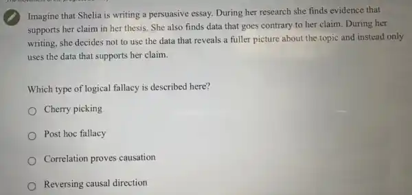 Imagine that Shelia is writing a persuasive essay.During her research she finds evidence that
supports her claim in her thesis. She also finds data that goes contrary to her claim During her
writing, she decides not to use the data that reveals a fuller picture about the topic and instead only
uses the data that supports her claim.
Which type of logical fallacy is described here?
Cherry picking
Post hoc fallacy
Correlation proves causation
Reversing causal direction