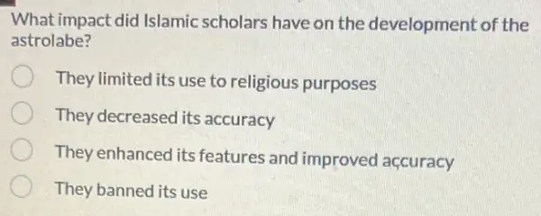 What impact did Islamic scholars have on the development of the
astrolabe?
They limited its use to religious purposes
They decreased its accuracy
They enhanced its features and improved accuracy
They banned its use