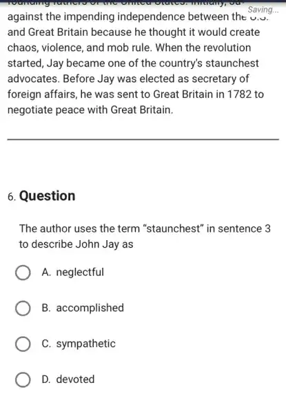 against the impending independence between the u....
and Great Britain because he thought it would create
chaos, violence , and mob rule . When the revolution
started, Jay became one of the country's staunchest
advocates. Before Jay was elected as secretary of
foreign affairs, he was sent to Great Britain in 1782 to
negotiate peace with Great Britain.
Saving...
__
6. Question
The author uses the term "staunchest" in sentence 3
to describe John Jay as
A. neglectful
B. accomplished
C. sympathetic
D. devoted