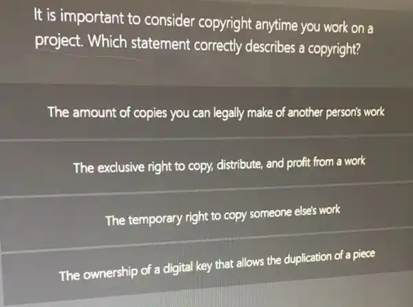 It is important to consider copyright anytime you work on a
project. Which statement correctly describes a copyright?
The amount of copies you can legally make of another person's work
The exclusive right to copy, distribute, and profit from a work
The temporary right to copy someone else's work
The ownership of a digital key that allows the duplication of a piece