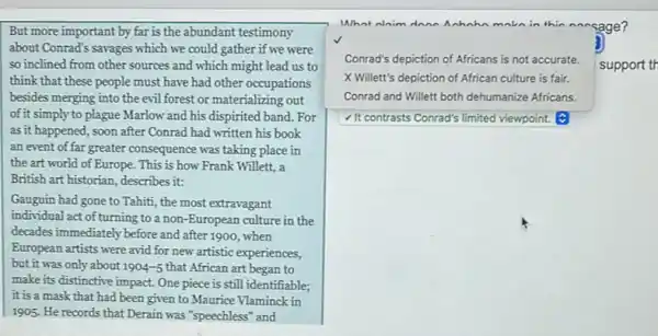 But more important by far is the abundant testimony
about Conrad's savages which we could gather if we were
so inclined from other sources and which might lead us to
think that these people must have had other occupations
besides merging into the evil forest or materializing out
of it simply to plague Marlow and his dispirited band. For
as it happened, soon after Conrad had written his book
an event of far greater consequence was taking place in
the art world of Europe. This is how Frank Willett, a
British art historian, describes it:
Gauguin had gone to Tahiti, the most extravagant
individual act of turning to a non-European culture in the
decades immediately before and after 1900, when
European artists were avid for new artistic experiences,
but it was only about 1904-5 that African art began to
make its distinctive impact.One piece is still identifiable;
it is a mask that had been given to Maurice Vlaminck in
1905. He records that Derain was "speechless" and
What alaim dana ahahn makn in thic nnesage?
Conrad's dep ion of Africans is not accurate.
support th
depiction
X Willett's depiction of African culture is fair.
Conrad and Willett both dehumanize Africans.
It contrasts Conrad's limited viewpoint.