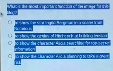 What is the most important function of the image for this
blog?
to show the star Ingrid Bergman in a scene from
Notorious
to show the genius of Hitchcock at building tension
to show the character Alicia searching for top-secret
information
to o show the character Alicia planning to take a great
risk