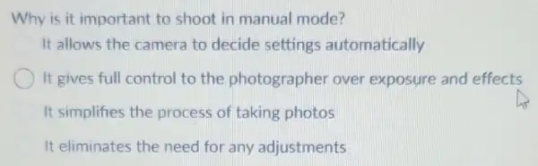 Why is it important to shoot in manual mode?
It allows the camera to decide settings automatically
It gives full control to the photographer over exposure and effects
It simplifies the process of taking photos
It eliminates the need for any adjustments