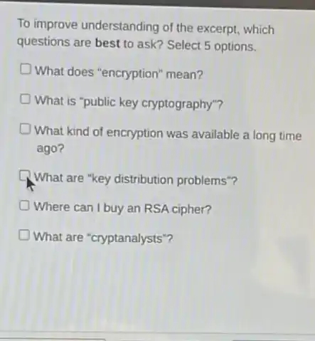 To improve understanding of the excerpt, which
questions are best to ask? Select 5 options.
What does "encryption"mean?
What is "public key cryptography"?
What kind of encryption was available a long time
ago?
What are "key distribution problems"?
Where can I buy an RSA cipher?
What are "cryptanalysts"?